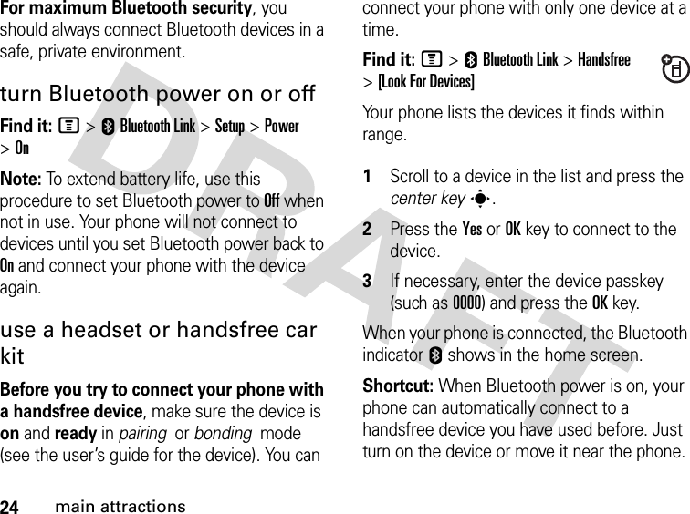 24main attractionsFor maximum Bluetooth security, you should always connect Bluetooth devices in a safe, private environment. turn Bluetooth power on or offFind it: M &gt;EBluetooth Link &gt;Setup &gt;Power &gt;OnNote: To extend battery life, use this procedure to set Bluetooth power to Off when not in use. Your phone will not connect to devices until you set Bluetooth power back to On and connect your phone with the device again.use a headset or handsfree car kitBefore you try to connect your phone with a handsfree device, make sure the device is on and ready in pairing  or bonding  mode (see the user’s guide for the device). You can connect your phone with only one device at a time.Find it: M &gt;EBluetooth Link &gt;Handsfree &gt;[Look For Devices]Your phone lists the devices it finds within range. 1Scroll to a device in the list and press the center keys.2Press the YesorOKkey to connect to the device.3If necessary, enter the device passkey (such as 0000) and press the OKkey.When your phone is connected, the Bluetooth indicator E shows in the home screen.Shortcut: When Bluetooth power is on, your phone can automatically connect to a handsfree device you have used before. Just turn on the device or move it near the phone.