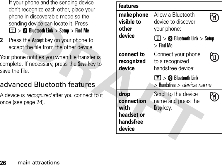 26main attractionsIf your phone and the sending device don’t recognize each other, place your phone in discoverable mode so the sending device can locate it. Press M&gt;EBluetooth Link &gt;Setup &gt;Find Me2Press the Accept key on your phone to accept the file from the other device.Your phone notifies you when file transfer is complete. If necessary, press the Save key to save the file.advanced Bluetooth featuresA device is recognized after you connect to it once (see page 24).featuresmake phone visible to other deviceAllow a Bluetooth device to discover your phone:M &gt;EBluetooth Link &gt;Setup &gt;Find Meconnect to recognized deviceConnect your phone to a recognized handsfree device:M &gt;EBluetooth Link &gt;Handsfree &gt; device namedrop connection with headset or handsfree deviceScroll to the device name and press the Dropkey.