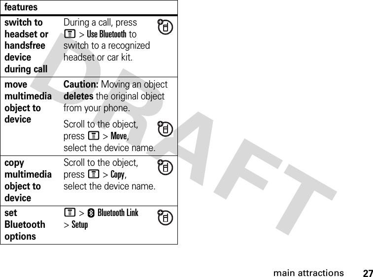27main attractionsswitch to headset or handsfree device during callDuring a call, press M&gt;Use Bluetooth to switch to a recognized headset or car kit.move multimedia object to deviceCaution: Moving an object deletes the original object from your phone.Scroll to the object, press M&gt;Move, select the device name.copy multimedia object to deviceScroll to the object, press M&gt;Copy, select the device name.set Bluetooth optionsM &gt;EBluetooth Link &gt;Setupfeatures