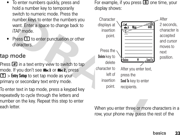 33basics•To enter numbers quickly, press and hold a number key to temporarily switch to numeric mode. Press the number keys to enter the numbers you want. Enter a space to change back to iTAP mode.•Press 1 to enter punctuation or other characters.tap modePress # in a text entry view to switch to tap mode. If you don’t see Vg or Vm, press M&gt;Entry Setup to set tap mode as your primary or secondary text entry mode.To enter text in tap mode, press a keypad key repeatedly to cycle through the letters and number on the key. Repeat this step to enter each letter.For example, if you press 8 one time, your display shows:When you enter three or more characters in a row, your phone may guess the rest of the M UgCharacter displays at insertion point.After you enter text, press the Send To key to enter recipients.Press the Delete key to deletecharacter to left of insertion point.After 2 seconds, character is accepted and cursor moves to next position.Msg 449Delete Send ToT