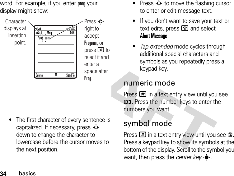 34basicsword. For example, if you enter prog your display might show:•The first character of every sentence is capitalized. If necessary, press S down to change the character to lowercase before the cursor moves to the next position.•Press S to move the flashing cursor to enter or edit message text.•If you don’t want to save your text or text edits, press u and select Abort Message.•Tap extended mode cycles through additional special characters and symbols as you repeatedly press a keypad key.numeric modePress # in a text entry view until you see W. Press the number keys to enter the numbers you want.symbol modePress # in a text entry view until you see [. Press a keypad key to show its symbols at the bottom of the display. Scroll to the symbol you want, then press the center keys.U1 MCharacter displays at insertion point.Press S right to accept Program, or press * to reject it and enter a space after Prog.Msg 443Send ToDeleteProg  ram