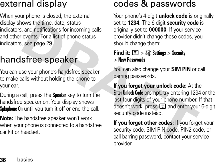 36basicsexternal displayWhen your phone is closed, the external display shows the time, date, status indicators, and notifications for incoming calls and other events. For a list of phone status indicators, see page 29.handsfree speakerYou can use your phone’s handsfree speaker to make calls without holding the phone to your ear.During a call, press the Speakerkey to turn the handsfree speaker on. Your display shows Spkrphone On until you turn it off or end the call.Note: The handsfree speaker won’t work when your phone is connected to a handsfree car kit or headset.codes &amp; passwordsYour phone’s 4-digit unlock code is originally set to 1234. The 6-digit security code is originally set to 000000. If your service provider didn’t change these codes, you should change them:Find it: M &gt;wSettings &gt;Security &gt;New PasswordsYou can also change your SIM PIN or call barring passwords.If you forget your unlock code:At the Enter Unlock Code prompt, try entering 1234 or the last four digits of your phone number. If that doesn’t work, press M and enter your 6-digit security code instead.If you forget other codes: If you forget your security code, SIM PIN code, PIN2 code, or call barring password, contact your service provider.