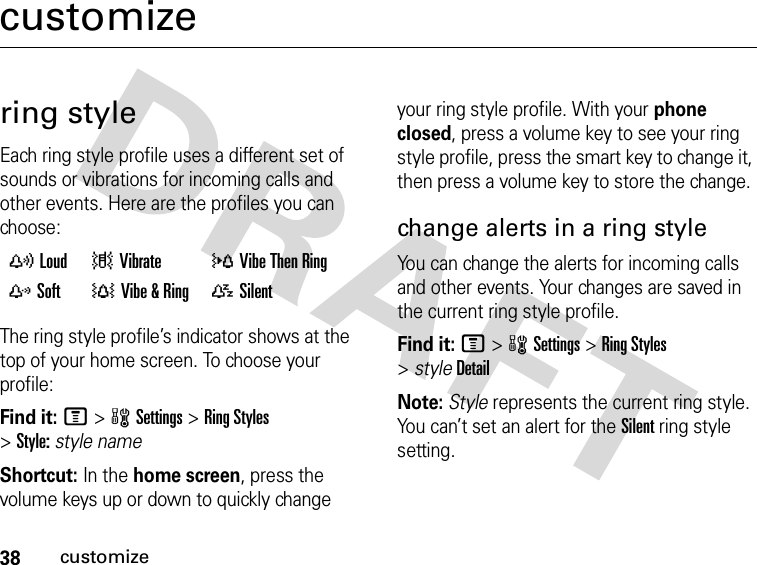 38customizecustomizering styleEach ring style profile uses a different set of sounds or vibrations for incoming calls and other events. Here are the profiles you can choose:The ring style profile’s indicator shows at the top of your home screen. To choose your profile:Find it: M&gt;wSettings &gt;Ring Styles &gt;Style:style nameShortcut: In the home screen, press the volume keys up or down to quickly change your ring style profile. With your phone closed, press a volume key to see your ring style profile, press the smart key to change it, then press a volume key to store the change.change alerts in a ring styleYou can change the alerts for incoming calls and other events. Your changes are saved in the current ring style profile.Find it: M&gt;wSettings &gt;Ring Styles &gt;styleDetailNote: Style represents the current ring style. You can’t set an alert for the Silent ring style setting. yLoud |Vibrate  }Vibe Then Ring zSoft  †Vibe &amp; Ring  {Silent