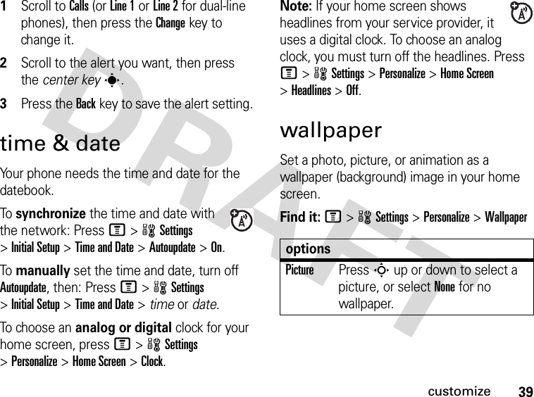 39customize1Scroll to Calls (or Line 1 or Line 2 for dual-line phones), then press the Changekey to change it.2Scroll to the alert you want, then press the center keys.3Press the Backkey to save the alert setting.time &amp; dateYour phone needs the time and date for the datebook.To synchronize the time and date with the network: Press M&gt;wSettings &gt;Initial Setup &gt;Time and Date &gt;Autoupdate &gt;On.To manually set the time and date, turn off Autoupdate, then: Press M&gt;wSettings &gt;Initial Setup &gt;Time and Date &gt; time or date.To choose an analog or digital clock for your home screen, press M&gt;wSettings &gt;Personalize &gt;Home Screen &gt;Clock.Note: If your home screen shows headlines from your service provider, it uses a digital clock. To choose an analog clock, you must turn off the headlines. Press M&gt;wSettings &gt;Personalize &gt;Home Screen &gt;Headlines &gt;Off.wallpaperSet a photo, picture, or animation as a wallpaper (background) image in your home screen.Find it: M&gt;wSettings &gt;Personalize &gt;WallpaperoptionsPicturePress S up or down to select a picture, or select None for no wallpaper.