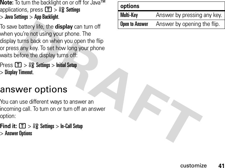 41customizeNote: To turn the backlight on or off for Java™ applications, press M&gt;wSettings &gt;Java Settings &gt;App Backlight.To save battery life, the display can turn off when you’re not using your phone. The display turns back on when you open the flip or press any key. To set how long your phone waits before the display turns off:Press M&gt;wSettings &gt;Initial Setup &gt;Display Timeout.answer optionsYou can use different ways to answer an incoming call. To turn on or turn off an answer option:Find it: M&gt;wSettings &gt;In-Call Setup &gt;Answer OptionsoptionsMulti-Key Answer by pressing any key.Open to AnswerAnswer by opening the flip.