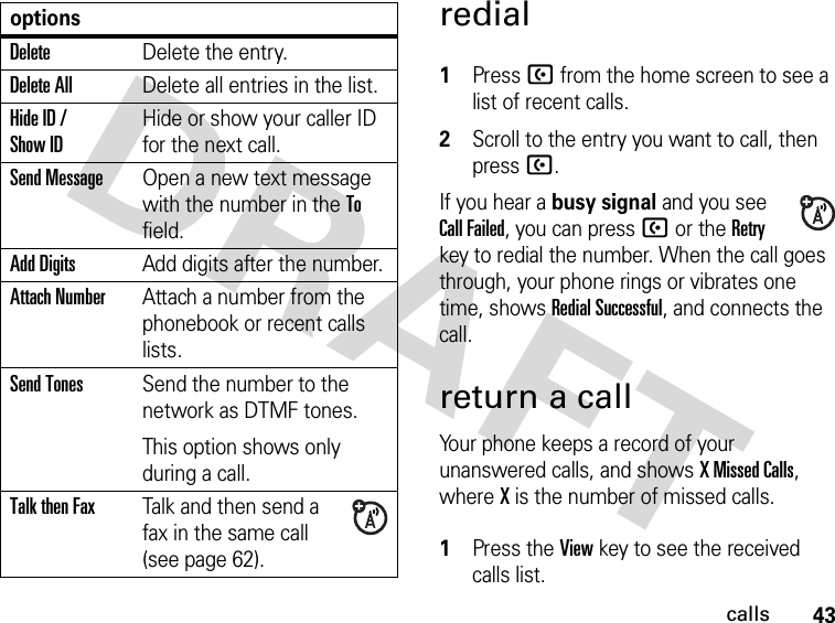 43callsredial 1Press U from the home screen to see a list of recent calls.2Scroll to the entry you want to call, then press U.If you hear a busy signal and you see Call Failed, you can press U or the Retry key to redial the number. When the call goes through, your phone rings or vibrates one time, shows Redial Successful, and connects the call.return a callYour phone keeps a record of your unanswered calls, and shows X Missed Calls, where X is the number of missed calls. 1Press the View key to see the received calls list.DeleteDelete the entry.Delete AllDelete all entries in the list.Hide ID / Show IDHide or show your caller ID for the next call.Send MessageOpen a new text message with the number in the To field.Add DigitsAdd digits after the number.Attach NumberAttach a number from the phonebook or recent calls lists.Send TonesSend the number to the network as DTMF tones.This option shows only during a call.Talk then FaxTalk and then send a fax in the same call (see page 62). options