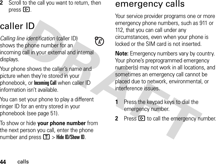 44calls2Scroll to the call you want to return, then press U.caller IDCalling line identification (caller ID) shows the phone number for an incoming call in your external and internal displays.Your phone shows the caller’s name and picture when they’re stored in your phonebook, or Incoming Call when caller ID information isn’t available.You can set your phone to play a different ringer ID for an entry stored in your phonebook (see page 51).To show or hide your phone number from the next person you call, enter the phone number and press M&gt;Hide ID/Show ID.emergency callsYour service provider programs one or more emergency phone numbers, such as 911 or 112, that you can call under any circumstances, even when your phone is locked or the SIM card is not inserted.Note: Emergency numbers vary by country. Your phone’s preprogrammed emergency number(s) may not work in all locations, and sometimes an emergency call cannot be placed due to network, environmental, or interference issues. 1Press the keypad keys to dial the emergency number.2Press U to call the emergency number.