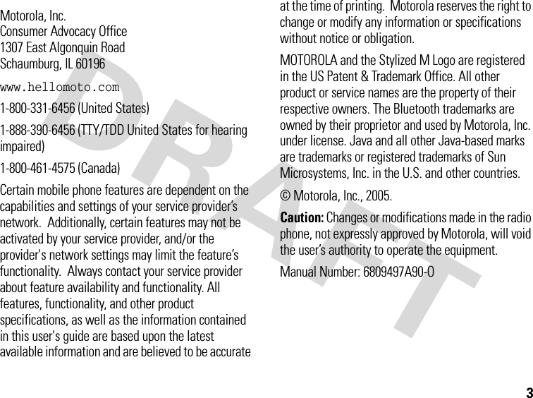 3 Motorola, Inc.Consumer Advocacy Office1307 East Algonquin RoadSchaumburg, IL 60196www.hellomoto.com1-800-331-6456 (United States)1-888-390-6456 (TTY/TDD United States for hearing impaired)1-800-461-4575 (Canada)Certain mobile phone features are dependent on the capabilities and settings of your service provider’s network.  Additionally, certain features may not be activated by your service provider, and/or the provider&apos;s network settings may limit the feature’s functionality.  Always contact your service provider about feature availability and functionality. All features, functionality, and other product specifications, as well as the information contained in this user&apos;s guide are based upon the latest available information and are believed to be accurate at the time of printing.  Motorola reserves the right to change or modify any information or specifications without notice or obligation.MOTOROLA and the Stylized M Logo are registered in the US Patent &amp; Trademark Office. All other product or service names are the property of their respective owners. The Bluetooth trademarks are owned by their proprietor and used by Motorola, Inc. under license. Java and all other Java-based marks are trademarks or registered trademarks of Sun Microsystems, Inc. in the U.S. and other countries. © Motorola, Inc., 2005.Caution: Changes or modifications made in the radio phone, not expressly approved by Motorola, will void the user’s authority to operate the equipment.Manual Number: 6809497A90-O