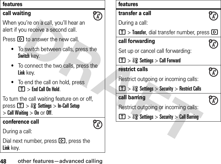 48other features—advanced callingcall waitingWhen you’re on a call, you’ll hear an alert if you receive a second call.Press U to answer the new call.•To switch between calls, press the Switch key.•To connect the two calls, press the Link key.•To end the call on hold, press M&gt;End Call On Hold.To turn the call waiting feature on or off, press M&gt;wSettings &gt;In-Call Setup &gt;Call Waiting &gt;OnorOff.conference callDuring a call:Dial next number, press U, press the Linkkey.featurestransfer a callDuring a call:M &gt;Transfer, dial transfer number, press Ucall forwardingSet up or cancel call forwarding:M&gt;wSettings &gt;Call Forwardrestrict callsRestrict outgoing or incoming calls:M&gt;wSettings &gt;Security &gt;Restrict Callscall barringRestrict outgoing or incoming calls:M&gt;wSettings &gt;Security &gt;Call Barringfeatures