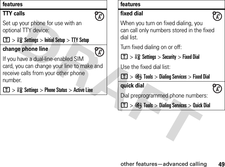 49other features—advanced callingTTY callsSet up your phone for use with an optional TTY device:M&gt;wSettings &gt;Initial Setup &gt;TTY Setupchange phone lineIf you have a dual-line-enabled SIM card, you can change your line to make and receive calls from your other phone number.M&gt;wSettings &gt;Phone Status &gt;Active Linefeaturesfixed dial When you turn on fixed dialing, you can call only numbers stored in the fixed dial list.Turn fixed dialing on or off:M&gt;wSettings &gt;Security &gt;Fixed DialUse the fixed dial list:M&gt;ÉTools &gt;Dialing Services &gt;Fixed Dialquick dialDial preprogrammed phone numbers:M&gt;ÉTools &gt;Dialing Services &gt;Quick Dialfeatures