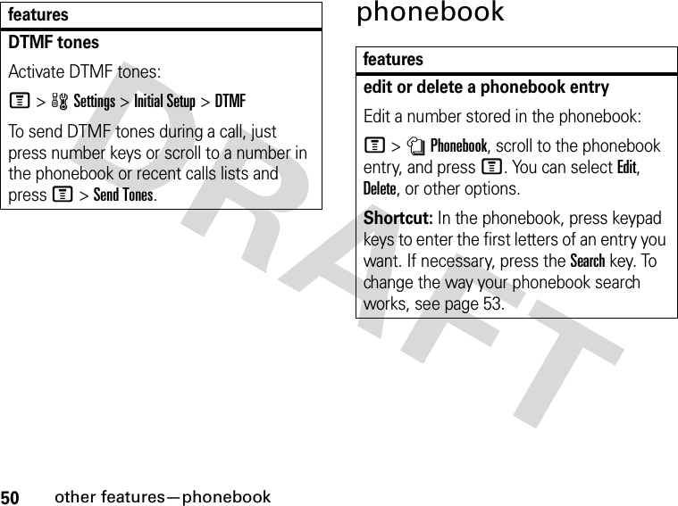 50other features—phonebookphonebookDTMF tones Activate DTMF tones:M&gt;wSettings &gt;Initial Setup &gt;DTMFTo send DTMF tones during a call, just press number keys or scroll to a number in the phonebook or recent calls lists and press M&gt;Send Tones.featuresfeaturesedit or delete a phonebook entryEdit a number stored in the phonebook:M &gt;nPhonebook, scroll to the phonebook entry, and press M. You can select Edit, Delete, or other options.Shortcut: In the phonebook, press keypad keys to enter the first letters of an entry you want. If necessary, press the Search key. To change the way your phonebook search works, see page 53.