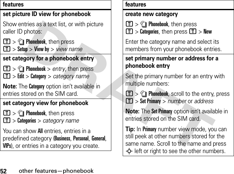 52other features—phonebookset picture ID view for phonebookShow entries as a text list, or with picture caller ID photos:M&gt;nPhonebook, then press M&gt;Setup&gt;View by &gt; view nameset category for a phonebook entryM&gt;nPhonebook &gt; entry, then press M&gt;Edit&gt;Category &gt; category nameNote: The Category option isn’t available in entries stored on the SIM card.set category view for phonebookM&gt;nPhonebook, then press M&gt;Categories&gt;category nameYo u  c a n  s h ow  All entries, entries in a predefined category (Business, Personal, General, VIPs), or entries in a category you create.featurescreate new categoryM&gt;nPhonebook, then press M&gt;Categories, then press M&gt;NewEnter the category name and select its members from your phonebook entries.set primary number or address for a phonebook entrySet the primary number for an entry with multiple numbers:M &gt;nPhonebook, scroll to the entry, press M&gt;Set Primary &gt; number or addressNote: The Set Primary option isn’t available in entries stored on the SIM card.Tip: In Primary number view mode, you can still peek at other numbers stored for the same name. Scroll to the name and press S left or right to see the other numbers.features