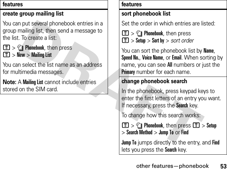 53other features—phonebookcreate group mailing listYou can put several phonebook entries in a group mailing list, then send a message to the list. To create a list:M&gt;nPhonebook, then press M&gt;New&gt;Mailing ListYou can select the list name as an address for multimedia messages.Note: A Mailing List cannot include entries stored on the SIM card.featuressort phonebook listSet the order in which entries are listed:M&gt;nPhonebook, then press M&gt;Setup&gt;Sort by&gt;sort orderYou can sort the phonebook list by Name, Speed No., Voice Name, or Email. When sorting by name, you can see All numbers or just the Primary number for each name.change phonebook searchIn the phonebook, press keypad keys to enter the first letters of an entry you want. If necessary, press the Search key.To change how this search works:M&gt;nPhonebook, then press M&gt;Setup &gt;Search Method &gt;Jump ToorFindJump To jumps directly to the entry, and Find lets you press the Search key.features