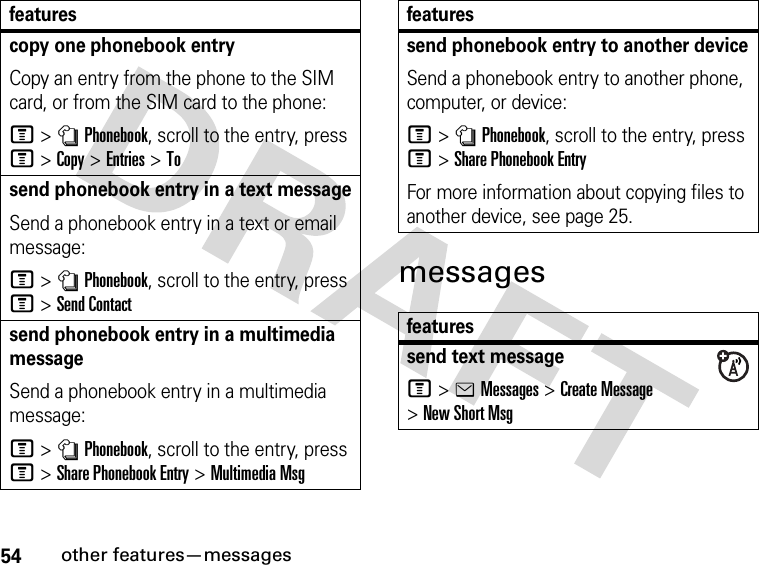 54other features—messagesmessagescopy one phonebook entryCopy an entry from the phone to the SIM card, or from the SIM card to the phone:M&gt;nPhonebook, scroll to the entry, press M&gt;Copy &gt;Entries &gt;Tosend phonebook entry in a text messageSend a phonebook entry in a text or email message: M&gt;nPhonebook, scroll to the entry, press M&gt;Send Contactsend phonebook entry in a multimedia messageSend a phonebook entry in a multimedia message:M&gt;nPhonebook, scroll to the entry, press M&gt;Share Phonebook Entry &gt;Multimedia Msgfeaturessend phonebook entry to another deviceSend a phonebook entry to another phone, computer, or device:M&gt;nPhonebook, scroll to the entry, press M&gt;Share Phonebook EntryFor more information about copying files to another device, see page 25.featuressend text messageM&gt;eMessages &gt;Create Message &gt;New Short Msgfeatures