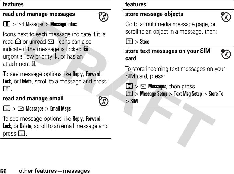 56other features—messagesread and manage messagesM&gt;eMessages &gt;Message InboxIcons next to each message indicate if it is read&gt; or unread&lt;. Icons can also indicate if the message is locked9, urgent!, low priority↓, or has an attachment=.To see message options like Reply, Forward, Lock, or Delete, scroll to a message and press M.read and manage emailM&gt;eMessages &gt;Email MsgsTo see message options like Reply, Forward, Lock, or Delete, scroll to an email message and press M.featuresstore message objectsGo to a multimedia message page, or scroll to an object in a message, then:M&gt;Storestore text messages on your SIM cardTo store incoming text messages on your SIM card, press:M&gt;eMessages, then press M&gt;Message Setup &gt;Text Msg Setup &gt;Store To &gt;SIMfeatures