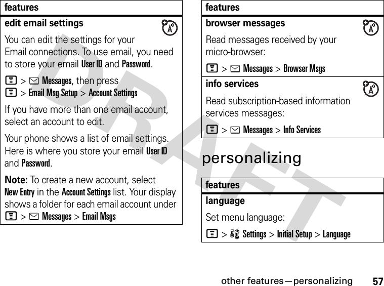 57other features—personalizingpersonalizingedit email settingsYou can edit the settings for your Email connections. To use email, you need to store your email User ID and Password.M&gt;eMessages, then press M&gt;Email Msg Setup &gt;Account SettingsIf you have more than one email account, select an account to edit.Your phone shows a list of email settings. Here is where you store your email User ID and Password.Note: To create a new account, select New Entry in the Account Settings list. Your display shows a folder for each email account under M&gt;eMessages &gt;Email Msgsfeaturesbrowser messages Read messages received by your micro-browser:M&gt;eMessages &gt;Browser Msgsinfo servicesRead subscription-based information services messages:M&gt;eMessages &gt;Info ServicesfeatureslanguageSet menu language:M&gt;wSettings &gt;Initial Setup &gt;Languagefeatures