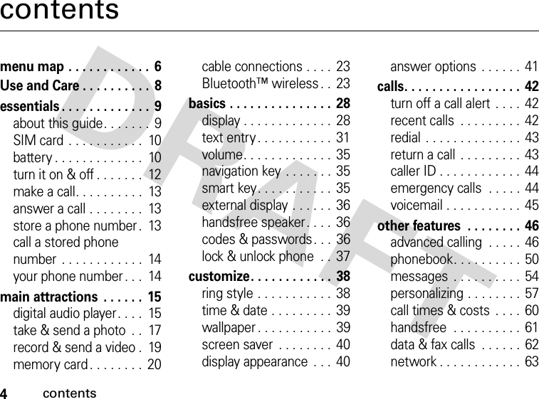 4contentscontentsmenu map . . . . . . . . . . . .  6Use and Care . . . . . . . . . .  8essentials . . . . . . . . . . . . .  9about this guide. . . . . . .  9SIM card . . . . . . . . . . .  10battery . . . . . . . . . . . . .  10turn it on &amp; off . . . . . . .  12make a call. . . . . . . . . .  13answer a call . . . . . . . .  13store a phone number .  13call a stored phone number . . . . . . . . . . . .  14your phone number . . .  14main attractions  . . . . . .  15digital audio player. . . .  15take &amp; send a photo  . .  17record &amp; send a video .  19memory card . . . . . . . .  20cable connections . . . .  23Bluetooth™ wireless . .  23basics . . . . . . . . . . . . . . .  28display . . . . . . . . . . . . .  28text entry . . . . . . . . . . .  31volume. . . . . . . . . . . . .  35navigation key . . . . . . . 35smart key. . . . . . . . . . .  35external display . . . . . .  36handsfree speaker. . . .  36codes &amp; passwords. . .  36lock &amp; unlock phone  . .  37customize. . . . . . . . . . . .  38ring style . . . . . . . . . . .  38time &amp; date . . . . . . . . .  39wallpaper . . . . . . . . . . .  39screen saver  . . . . . . . .  40display appearance  . . .  40answer options  . . . . . .  41calls. . . . . . . . . . . . . . . . .  42turn off a call alert  . . . .  42recent calls  . . . . . . . . .  42redial . . . . . . . . . . . . . .  43return a call . . . . . . . . .  43caller ID . . . . . . . . . . . .  44emergency calls  . . . . .  44voicemail . . . . . . . . . . .  45other features  . . . . . . . . 46advanced calling  . . . . . 46phonebook. . . . . . . . . .  50messages  . . . . . . . . . .  54personalizing . . . . . . . . 57call times &amp; costs  . . . .  60handsfree  . . . . . . . . . .  61data &amp; fax calls  . . . . . .  62network . . . . . . . . . . . .  63