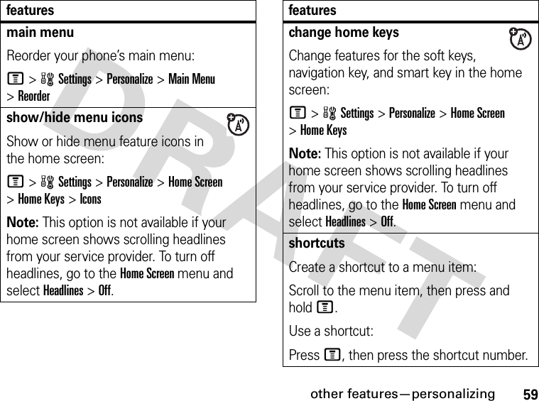 59other features—personalizingmain menu Reorder your phone’s main menu:M&gt;wSettings &gt;Personalize &gt;Main Menu &gt;Reordershow/hide menu iconsShow or hide menu feature icons in the home screen:M&gt;wSettings &gt;Personalize &gt;Home Screen &gt;Home Keys &gt;IconsNote: This option is not available if your home screen shows scrolling headlines from your service provider. To turn off headlines, go to the Home Screen menu and select Headlines&gt;Off.featureschange home keysChange features for the soft keys, navigation key, and smart key in the home screen:M&gt;wSettings&gt;Personalize &gt;Home Screen &gt;Home KeysNote: This option is not available if your home screen shows scrolling headlines from your service provider. To turn off headlines, go to the Home Screen menu and select Headlines&gt;Off.shortcuts Create a shortcut to a menu item:Scroll to the menu item, then press and hold M.Use a shortcut:Press M, then press the shortcut number.features