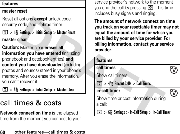 60other features—call times &amp; costscall times &amp; costsNetwork connection time is the elapsed time from the moment you connect to your service provider&apos;s network to the moment you end the call by pressing u. This time includes busy signals and ringing.The amount of network connection time you track on your resettable timer may not equal the amount of time for which you are billed by your service provider. For billing information, contact your service provider.master resetReset all options except unlock code, security code, and lifetime timer:M&gt;wSettings &gt;Initial Setup &gt;Master Resetmaster clear Caution: Master clear erases all information you have entered (including phonebook and datebook entries) and content you have downloaded (including photos and sounds) stored in your phone’s memory. After you erase the information, you can’t recover it.M&gt;wSettings &gt;Initial Setup &gt;Master Clearfeaturesfeaturescall timesShow call timers:M&gt;sRecent Calls &gt;Call Timesin-call timerShow time or cost information during a call:M&gt;wSettings &gt;In-Call Setup &gt;In-Call Timer