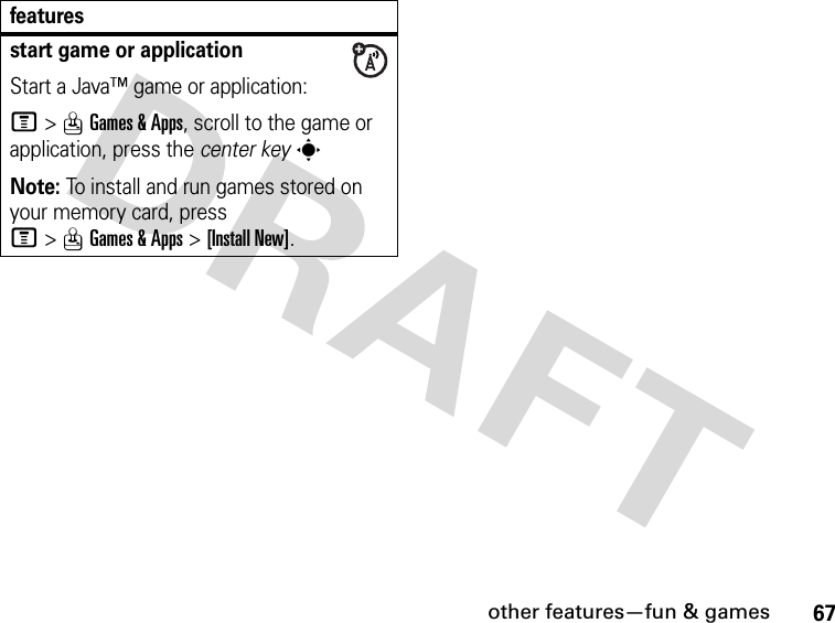 67other features—fun &amp; gamesstart game or applicationStart a Java™ game or application:M&gt;QGames &amp; Apps, scroll to the game or application, press the center keysNote: To install and run games stored on your memory card, press M&gt;QGames &amp; Apps &gt;[Install New]. features