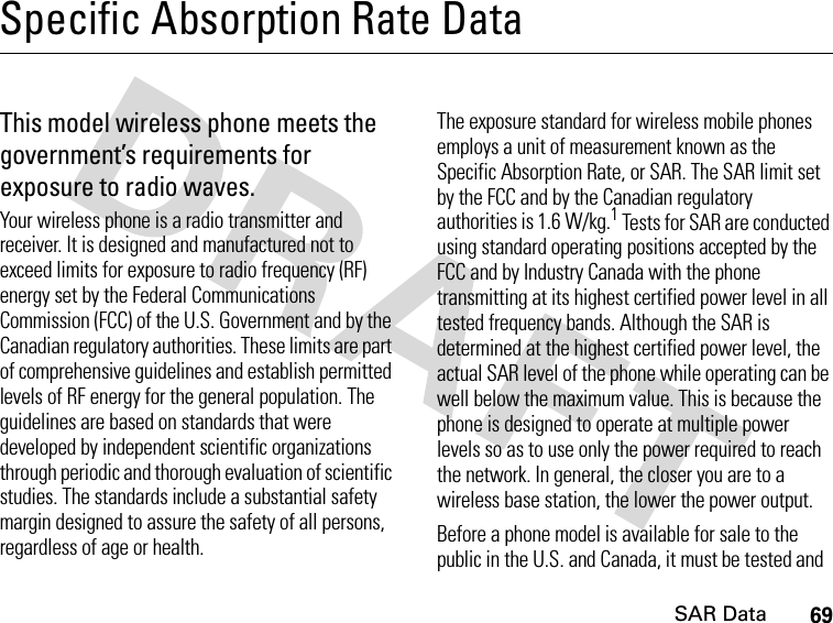 69SAR DataSpecific Absorption Rate DataSAR Da taThis model wireless phone meets the government’s requirements for exposure to radio waves.Your wireless phone is a radio transmitter and receiver. It is designed and manufactured not to exceed limits for exposure to radio frequency (RF) energy set by the Federal Communications Commission (FCC) of the U.S. Government and by the Canadian regulatory authorities. These limits are part of comprehensive guidelines and establish permitted levels of RF energy for the general population. The guidelines are based on standards that were developed by independent scientific organizations through periodic and thorough evaluation of scientific studies. The standards include a substantial safety margin designed to assure the safety of all persons, regardless of age or health.The exposure standard for wireless mobile phones employs a unit of measurement known as the Specific Absorption Rate, or SAR. The SAR limit set by the FCC and by the Canadian regulatory authorities is 1.6 W/kg.1 Tests for SAR are conducted using standard operating positions accepted by the FCC and by Industry Canada with the phone transmitting at its highest certified power level in all tested frequency bands. Although the SAR is determined at the highest certified power level, the actual SAR level of the phone while operating can be well below the maximum value. This is because the phone is designed to operate at multiple power levels so as to use only the power required to reach the network. In general, the closer you are to a wireless base station, the lower the power output.Before a phone model is available for sale to the public in the U.S. and Canada, it must be tested and 