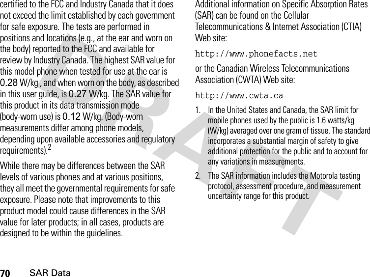70SAR Datacertified to the FCC and Industry Canada that it does not exceed the limit established by each government for safe exposure. The tests are performed in positions and locations (e.g., at the ear and worn on the body) reported to the FCC and available for review by Industry Canada. The highest SAR value for this model phone when tested for use at the ear is 0.28 W/kg , and when worn on the body, as described in this user guide, is 0.27 W/kg. The SAR value for this product in its data transmission mode (body-worn use) is 0.12 W/kg. (Body-worn measurements differ among phone models, depending upon available accessories and regulatory requirements).2While there may be differences between the SAR levels of various phones and at various positions, they all meet the governmental requirements for safe exposure. Please note that improvements to this product model could cause differences in the SAR value for later products; in all cases, products are designed to be within the guidelines.Additional information on Specific Absorption Rates (SAR) can be found on the Cellular Telecommunications &amp; Internet Association (CTIA) Web site:http://www.phonefacts.netor the Canadian Wireless Telecommunications Association (CWTA) Web site:http://www.cwta.ca1. In the United States and Canada, the SAR limit for mobile phones used by the public is 1.6 watts/kg (W/kg) averaged over one gram of tissue. The standard incorporates a substantial margin of safety to give additional protection for the public and to account for any variations in measurements.2. The SAR information includes the Motorola testing protocol, assessment procedure, and measurement uncertainty range for this product.
