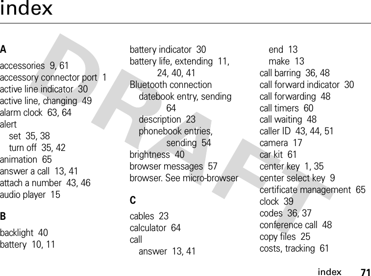 71indexindexAaccessories  9, 61accessory connector port  1active line indicator  30active line, changing  49alarm clock  63, 64alertset  35, 38turn off  35, 42animation  65answer a call  13, 41attach a number  43, 46audio player  15Bbacklight  40battery  10, 11battery indicator  30battery life, extending  11, 24, 40, 41Bluetooth connectiondatebook entry, sending  64description  23phonebook entries, sending  54brightness  40browser messages  57browser. See micro-browserCcables  23calculator  64callanswer  13, 41end  13make  13call barring  36, 48call forward indicator  30call forwarding  48call timers  60call waiting  48caller ID  43, 44, 51camera  17car kit  61center key  1, 35center select key  9certificate management  65clock  39codes  36, 37conference call  48copy files  25costs, tracking  61