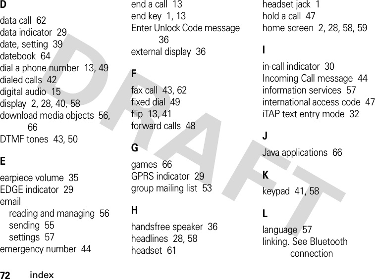 72indexDdata call  62data indicator  29date, setting  39datebook  64dial a phone number  13, 49dialed calls  42digital audio  15display  2, 28, 40, 58download media objects  56, 66DTMF tones  43, 50Eearpiece volume  35EDGE indicator  29emailreading and managing  56sending  55settings  57emergency number  44end a call  13end key  1, 13Enter Unlock Code message  36external display  36Ffax call  43, 62fixed dial  49flip  13, 41forward calls  48Ggames  66GPRS indicator  29group mailing list  53Hhandsfree speaker  36headlines  28, 58headset  61headset jack  1hold a call  47home screen  2, 28, 58, 59Iin-call indicator  30Incoming Call message  44information services  57international access code  47iTAP text entry mode  32JJava applications  66Kkeypad  41, 58Llanguage  57linking. See Bluetooth connection