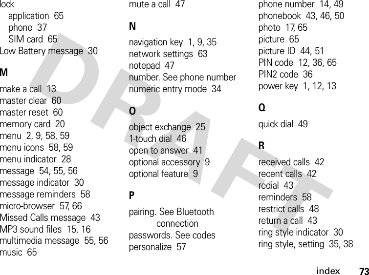 73indexlockapplication  65phone  37SIM card  65Low Battery message  30Mmake a call  13master clear  60master reset  60memory card  20menu  2, 9, 58, 59menu icons  58, 59menu indicator  28message  54, 55, 56message indicator  30message reminders  58micro-browser  57, 66Missed Calls message  43MP3 sound files  15, 16multimedia message  55, 56music  65mute a call  47Nnavigation key  1, 9, 35network settings  63notepad  47number. See phone numbernumeric entry mode  34Oobject exchange  251-touch dial  46open to answer  41optional accessory  9optional feature  9Ppairing. See Bluetooth connectionpasswords. See codespersonalize  57phone number  14, 49phonebook  43, 46, 50photo  17, 65picture  65picture ID  44, 51PIN code  12, 36, 65PIN2 code  36power key  1, 12, 13Qquick dial  49Rreceived calls  42recent calls  42redial  43reminders  58restrict calls  48return a call  43ring style indicator  30ring style, setting  35, 38