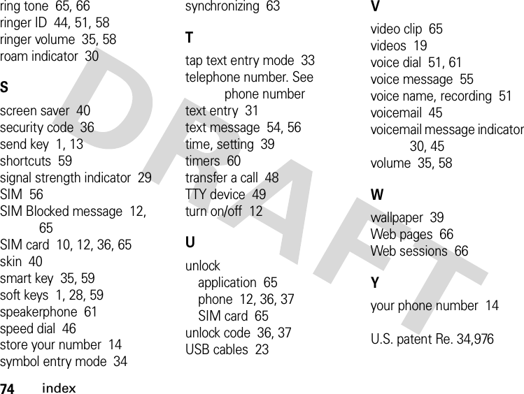 74indexring tone  65, 66ringer ID  44, 51, 58ringer volume  35, 58roam indicator  30Sscreen saver  40security code  36send key  1, 13shortcuts  59signal strength indicator  29SIM  56SIM Blocked message  12, 65SIM card  10, 12, 36, 65skin  40smart key  35, 59soft keys  1, 28, 59speakerphone  61speed dial  46store your number  14symbol entry mode  34synchronizing  63Ttap text entry mode  33telephone number. See phone numbertext entry  31text message  54, 56time, setting  39timers  60transfer a call  48TTY device  49turn on/off  12Uunlockapplication  65phone  12, 36, 37SIM card  65unlock code  36, 37USB cables  23Vvideo clip  65videos  19voice dial  51, 61voice message  55voice name, recording  51voicemail  45voicemail message indicator  30, 45volume  35, 58Wwallpaper  39Web pages  66Web sessions  66Yyour phone number  14U.S. patent Re. 34,976