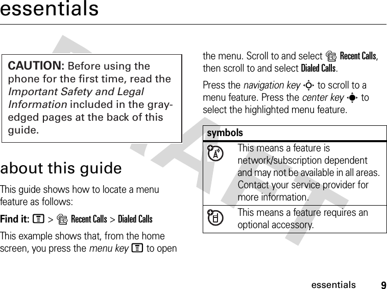 9essentialsessentialsabout this guideThis guide shows how to locate a menu feature as follows:Find it: M &gt;sRecent Calls &gt;Dialed CallsThis example shows that, from the home screen, you press the menu keyM to open the menu. Scroll to and select sRecent Calls, then scroll to and select Dialed Calls.Press the navigation keyS to scroll to a menu feature. Press the center keys to select the highlighted menu feature.CAUTION: Before using the phone for the first time, read the Important Safety and Legal Information included in the gray-edged pages at the back of this guide.symbolsThis means a feature is network/subscription dependent and may not be available in all areas. Contact your service provider for more information.This means a feature requires an optional accessory.