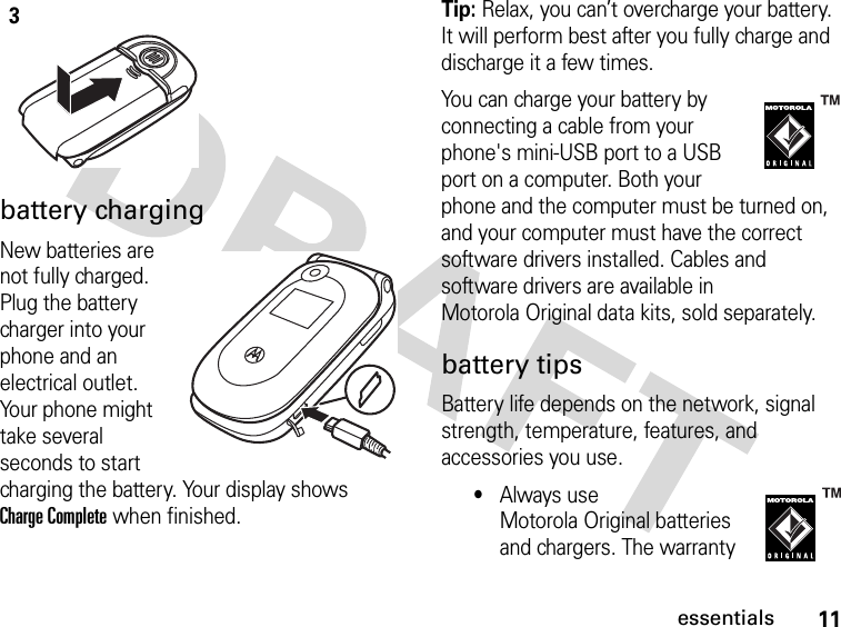 11essentialsbattery chargingNew batteries are not fully charged. Plug the battery charger into your phone and an electrical outlet. Your phone might take several seconds to start charging the battery. Your display shows Charge Complete when finished.Tip: Relax, you can’t overcharge your battery. It will perform best after you fully charge and discharge it a few times.You can charge your battery by connecting a cable from your phone&apos;s mini-USB port to a USB port on a computer. Both your phone and the computer must be turned on, and your computer must have the correct software drivers installed. Cables and software drivers are available in Motorola Original data kits, sold separately.battery tipsBattery life depends on the network, signal strength, temperature, features, and accessories you use.•Always use Motorola Original batteries and chargers. The warranty 3