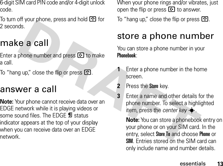 13essentials6-digit SIM card PIN code and/or 4-digit unlock code.To turn off your phone, press and hold u for 2 seconds.make a callEnter a phone number and press U to make a call.To “hang up,” close the flip or press u.answer a callNote: Your phone cannot receive data over an EDGE network while it is playing videos or some sound files. The EDGE È status indicator appears at the top of your display when you can receive data over an EDGE network. When your phone rings and/or vibrates, just open the flip or press U to answer.To “hang up,” close the flip or press u.store a phone numberYou can store a phone number in your Phonebook: 1Enter a phone number in the home screen.2Press the Storekey.3Enter a name and other details for the phone number. To select a highlighted item, press the center keys.Note: You can store a phonebook entry on your phone or on your SIM card. In the entry, select Store To and choose Phone or SIM. Entries stored on the SIM card can only include name and number details.