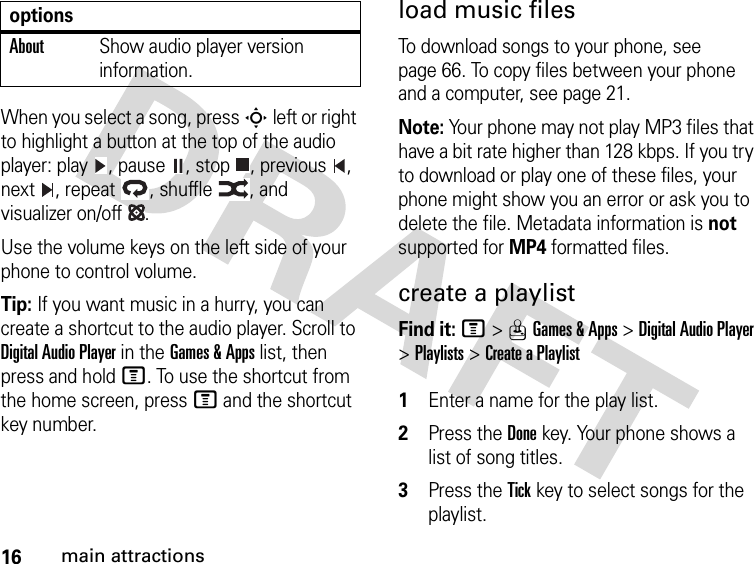 16main attractionsWhen you select a song, press S left or right to highlight a button at the top of the audio player: play , pause , stop , previous , next , repeat , shuffle , and visualizer on/off .Use the volume keys on the left side of your phone to control volume.Tip: If you want music in a hurry, you can create a shortcut to the audio player. Scroll to Digital Audio Player in the Games &amp; Apps list, then press and hold M. To use the shortcut from the home screen, press M and the shortcut key number.load music filesTo download songs to your phone, see page 66. To copy files between your phone and a computer, see page 21.Note: Your phone may not play MP3 files that have a bit rate higher than 128 kbps. If you try to download or play one of these files, your phone might show you an error or ask you to delete the file. Metadata information is not supported for MP4 formatted files.create a playlistFind it: M&gt;QGames &amp; Apps &gt;Digital Audio Player &gt;Playlists &gt;Create a Playlist 1Enter a name for the play list.2Press the Donekey. Your phone shows a list of song titles.3Press the Tickkey to select songs for the playlist.AboutShow audio player version information.options