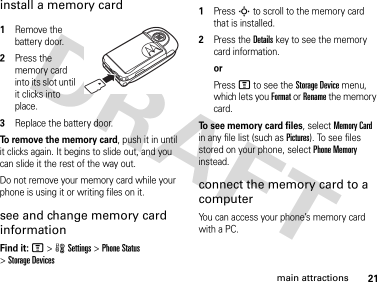 21main attractionsinstall a memory card 1Remove the battery door.2Press the memory card into its slot until it clicks into place.3Replace the battery door.To remove the memory card, push it in until it clicks again. It begins to slide out, and you can slide it the rest of the way out.Do not remove your memory card while your phone is using it or writing files on it. see and change memory card informationFind it: M &gt;wSettings &gt;Phone Status &gt;Storage Devices 1Press S to scroll to the memory card that is installed.2Press the Details key to see the memory card information.orPress M to see the Storage Device menu, which lets you Format or Rename the memory card.To see memory card files, select Memory Card in any file list (such as Pictures). To see files stored on your phone, select Phone Memory instead.connect the memory card to a computerYou can access your phone’s memory card with a PC. 