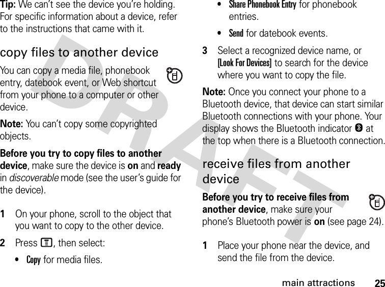 25main attractionsTip: We can’t see the device you’re holding. For specific information about a device, refer to the instructions that came with it.copy files to another deviceYou can copy a media file, phonebook entry, datebook event, or Web shortcut from your phone to a computer or other device.Note: You can’t copy some copyrighted objects.Before you try to copy files to another device, make sure the device is on and ready in discoverable mode (see the user’s guide for the device). 1On your phone, scroll to the object that you want to copy to the other device.2Press M, then select:•Copy for media files.•Share Phonebook Entry for phonebook entries.•Send for datebook events.3Select a recognized device name, or [Look For Devices] to search for the device where you want to copy the file.Note: Once you connect your phone to a Bluetooth device, that device can start similar Bluetooth connections with your phone. Your display shows the Bluetooth indicatorO at the top when there is a Bluetooth connection.receive files from another deviceBefore you try to receive files from another device, make sure your phone’s Bluetooth power is on (see page 24). 1Place your phone near the device, and send the file from the device.