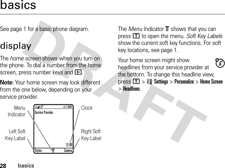 28basicsbasicsSee page 1 for a basic phone diagram.displayThe home screen shows when you turn on the phone. To dial a number from the home screen, press number keys and U.Note: Your home screen may look different from the one below, depending on your service provider.The Menu IndicatorÀ shows that you can press M to open the menu. Soft Key Labels show the current soft key functions. For soft key locations, see page 1.Your home screen might show headlines from your service provider at the bottom. To change this headline view, press M &gt;wSettings &gt;Personalize &gt;Home Screen &gt;Headlines.ClockMenu IndicatorRight Soft Key LabelLeft Soft Key LabelService Provider12:00Styles Camera