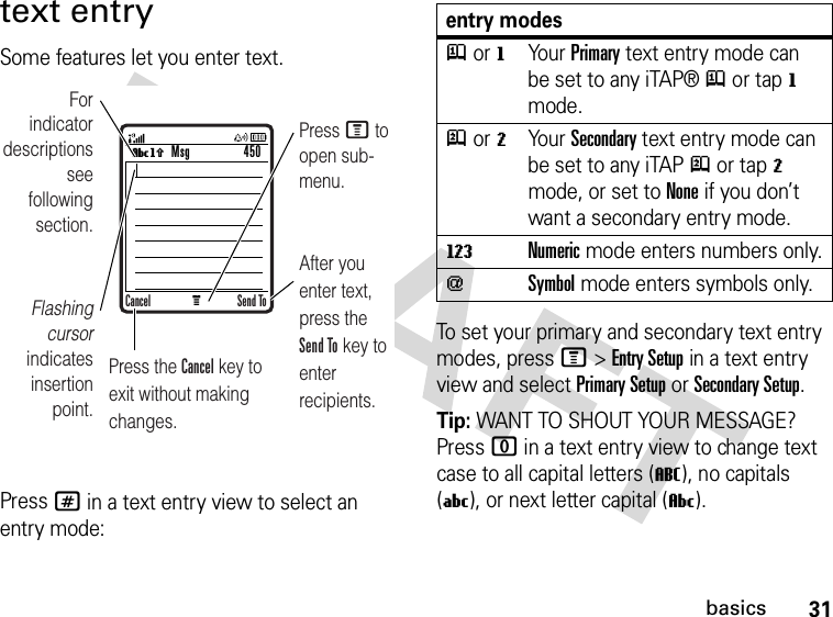 31basicstext entrySome features let you enter text.Press # in a text entry view to select an entry mode:To set your primary and secondary text entry modes, press M&gt;Entry Setup in a text entry view and select Primary Setup or Secondary Setup.Tip: WANT TO SHOUT YOUR MESSAGE? Press 0 in a text entry view to change text case to all capital letters (T), no capitals (U), or next letter capital (V).MVh For indicator descriptionssee following section.Flashing cursor indicates insertion point.After you enter text, press the Send To key to enter recipients.Press M to open sub-menu.Press the Cancel key to exit without making changes.Msg 450Cancel Send Toentry modesj or gYour Primary text entry mode can be set to any iTAP®j or tapg mode.p or mYour Secondary text entry mode can be set to any iTAPp or tapm mode, or set to None if you don’t want a secondary entry mode.WNumeric mode enters numbers only.[Symbol mode enters symbols only.