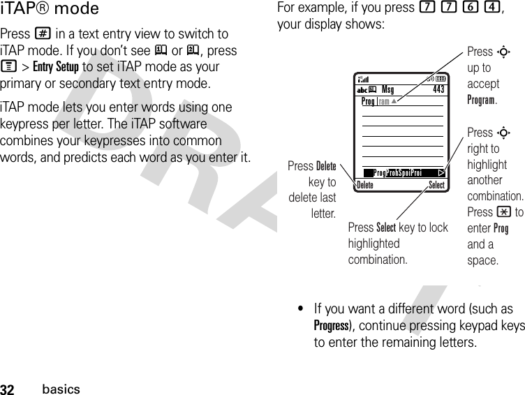 32basicsiTAP® modePress # in a text entry view to switch to iTAP mode. If you don’t see j or p, press M&gt;Entry Setup to set iTAP mode as your primary or secondary text entry mode.iTAP mode lets you enter words using one keypress per letter. The iTAP software combines your keypresses into common words, and predicts each word as you enter it.For example, if you press 7764, your display shows:•If you want a different word (such as Progress), continue pressing keypad keys to enter the remaining letters.Uj Press Delete key to delete last letter.Press S up to accept Program.Press S right to highlight another combination. Press * to enter Prog and a space.Press Select key to lock highlighted combination.Msg 443SelectProg  ramDeleteProgProhSpoiProi