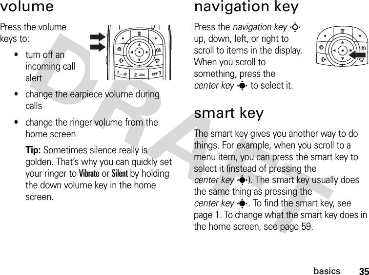 35basicsvolumePress the volume keys to:•turn off an incoming call alert•change the earpiece volume during calls•change the ringer volume from the home screenTip: Sometimes silence really is golden. That’s why you can quickly set your ringer to Vibrate or Silent by holding the down volume key in the home screen.navigation keyPress the navigation keyS up, down, left, or right to scroll to items in the display. When you scroll to something, press the center keys to select it.smart keyThe smart key gives you another way to do things. For example, when you scroll to a menu item, you can press the smart key to select it (instead of pressing the center keys). The smart key usually does the same thing as pressing the center keys. To find the smart key, see page 1. To change what the smart key does in the home screen, see page 59.