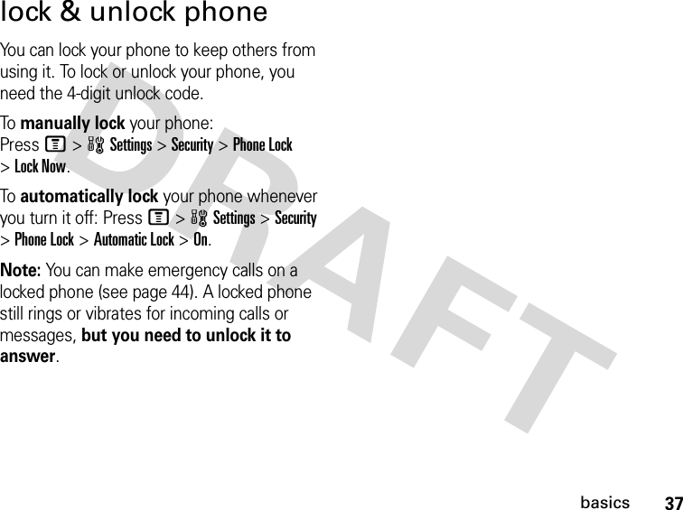 37basicslock &amp; unlock phoneYou can lock your phone to keep others from using it. To lock or unlock your phone, you need the 4-digit unlock code.To manually lock your phone: PressM&gt;wSettings&gt;Security &gt;Phone Lock &gt;Lock Now.To automatically lock your phone whenever you turn it off: PressM&gt;wSettings &gt;Security &gt;Phone Lock &gt;Automatic Lock &gt;On.Note: You can make emergency calls on a locked phone (see page 44). A locked phone still rings or vibrates for incoming calls or messages, but you need to unlock it to answer.