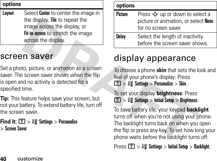 40customizescreen saverSet a photo, picture, or animation as a screen saver. The screen saver shows when the flip is open and no activity is detected for a specified time.Tip: This feature helps save your screen, but not your battery. To extend battery life, turn off the screen saver.Find it: M&gt;wSettings &gt;Personalize &gt;Screen Saverdisplay appearanceTo choose a phone skin that sets the look and feel of your phone’s display: Press M&gt;wSettings &gt;Personalize &gt;Skin.To set your display brightness: Press M&gt;wSettings &gt;Initial Setup &gt;Brightness.To save battery life, your keypad backlight turns off when you’re not using your phone. The backlight turns back on when you open the flip or press any key. To set how long your phone waits before the backlight turns off:Press M&gt;wSettings &gt;Initial Setup &gt;Backlight.LayoutSelect Center to center the image in the display, Tile to repeat the image across the display, or Fit-to-screen to stretch the image across the display.options optionsPicturePress S up or down to select a picture or animation, or select None for no screen saver.DelaySelect the length of inactivity before the screen saver shows.