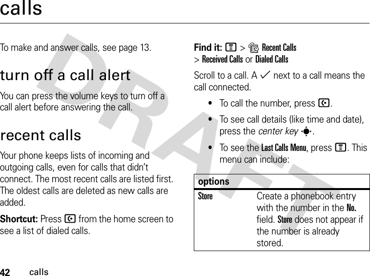 42callscallsTo make and answer calls, see page 13.turn off a call alertYou can press the volume keys to turn off a call alert before answering the call.recent callsYour phone keeps lists of incoming and outgoing calls, even for calls that didn’t connect. The most recent calls are listed first. The oldest calls are deleted as new calls are added.Shortcut: Press U from the home screen to see a list of dialed calls.Find it: M&gt;sRecent Calls &gt;Received CallsorDialed CallsScroll to a call. A % next to a call means the call connected.•To call the number, press U.•To see call details (like time and date), press the center keys.•To see the Last Calls Menu, press M. This menu can include:optionsStoreCreate a phonebook entry with the number in the No. field. Store does not appear if the number is already stored.