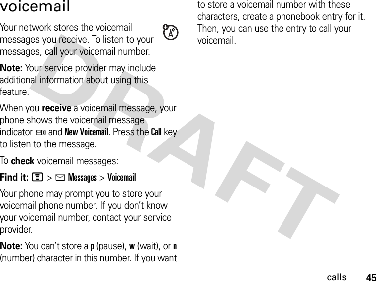 45callsvoicemailYour network stores the voicemail messages you receive. To listen to your messages, call your voicemail number.Note: Your service provider may include additional information about using this feature.When you receive a voicemail message, your phone shows the voicemail message indicator t and New Voicemail. Press the Call key to listen to the message.To check voicemail messages:Find it: M &gt;eMessages &gt;VoicemailYour phone may prompt you to store your voicemail phone number. If you don’t know your voicemail number, contact your service provider.Note: You can’t store a p (pause), w (wait), or n (number) character in this number. If you want to store a voicemail number with these characters, create a phonebook entry for it. Then, you can use the entry to call your voicemail.