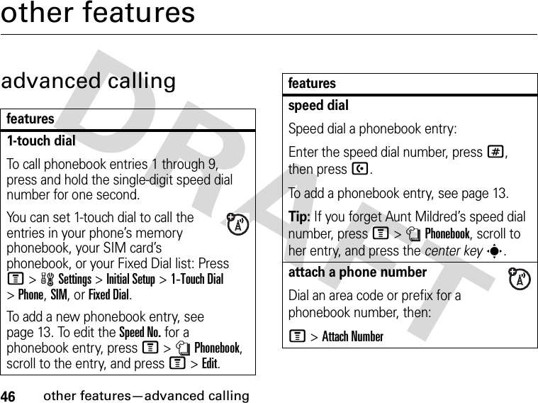 46other features—advanced callingother featuresadvanced callingfeatures1-touch dialTo call phonebook entries 1 through 9, press and hold the single-digit speed dial number for one second.You can set 1-touch dial to call the entries in your phone’s memory phonebook, your SIM card’s phonebook, or your Fixed Dial list: Press M&gt;wSettings &gt;Initial Setup &gt;1-Touch Dial &gt;Phone,SIM,or Fixed Dial.To add a new phonebook entry, see page 13. To edit the Speed No. for a phonebook entry, press M&gt;nPhonebook, scroll to the entry, and press M&gt;Edit.speed dialSpeed dial a phonebook entry:Enter the speed dial number, press #, then press U.To add a phonebook entry, see page 13.Tip: If you forget Aunt Mildred’s speed dial number, press M&gt;nPhonebook, scroll to her entry, and press the center keys.attach a phone numberDial an area code or prefix for a phonebook number, then:M &gt;Attach Numberfeatures