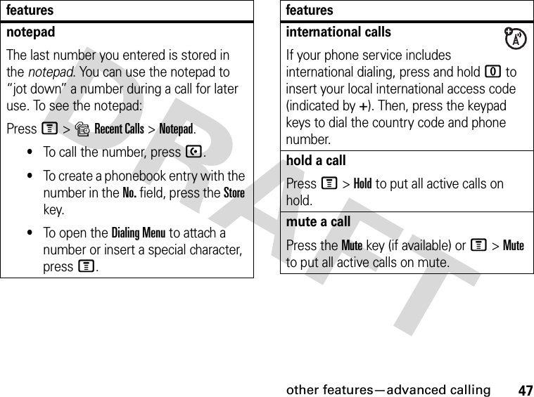 47other features—advanced callingnotepadThe last number you entered is stored in the notepad. You can use the notepad to “jot down” a number during a call for later use. To see the notepad:Press M&gt;sRecent Calls &gt;Notepad.•To call the number, press U.•To create a phonebook entry with the number in the No. field, press the Store key.•To open the Dialing Menu to attach a number or insert a special character, press M.featuresinternational callsIf your phone service includes international dialing, press and hold 0 to insert your local international access code (indicated by +). Then, press the keypad keys to dial the country code and phone number.hold a callPress M&gt;Hold to put all active calls on hold.mute a callPress the Mute key (if available) or M&gt;Mute to put all active calls on mute.features