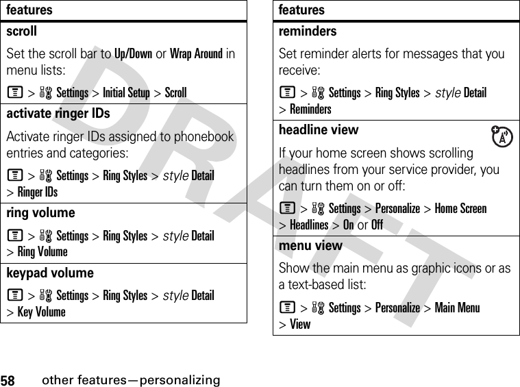 58other features—personalizingscrollSet the scroll bar to Up/Down or Wrap Around in menu lists:M&gt;wSettings &gt;Initial Setup &gt;Scrollactivate ringer IDs Activate ringer IDs assigned to phonebook entries and categories:M&gt;wSettings &gt;Ring Styles &gt; styleDetail &gt;Ringer IDsring volumeM&gt;wSettings &gt;Ring Styles &gt; styleDetail &gt;Ring Volumekeypad volumeM&gt;wSettings &gt;Ring Styles &gt; styleDetail &gt;Key VolumefeaturesremindersSet reminder alerts for messages that you receive:M&gt;wSettings &gt;Ring Styles &gt; styleDetail &gt;Remindersheadline viewIf your home screen shows scrolling headlines from your service provider, you can turn them on or off:M&gt;wSettings &gt;Personalize &gt;Home Screen &gt;Headlines &gt;OnorOffmenu viewShow the main menu as graphic icons or as a text-based list:M&gt;wSettings &gt;Personalize &gt;Main Menu &gt;Viewfeatures