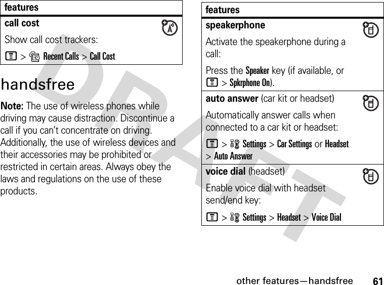 61other features—handsfreehandsfreeNote: The use of wireless phones while driving may cause distraction. Discontinue a call if you can’t concentrate on driving. Additionally, the use of wireless devices and their accessories may be prohibited or restricted in certain areas. Always obey the laws and regulations on the use of these products. call costShow call cost trackers:M&gt;sRecent Calls &gt;Call Costfeatures featuresspeakerphoneActivate the speakerphone during a call:Press the Speakerkey (if available, or M&gt;Spkrphone On).auto answer (car kit or headset)Automatically answer calls when connected to a car kit or headset:M&gt;wSettings &gt;Car Settings or Headset &gt;Auto Answervoice dial (headset)Enable voice dial with headset send/end key:M&gt;wSettings &gt;Headset &gt;Voice Dial