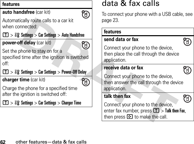 62other features—data &amp; fax callsdata &amp; fax callsTo connect your phone with a USB cable, see page 23.auto handsfree (car kit)Automatically route calls to a car kit when connected:M&gt;wSettings &gt;Car Settings &gt;Auto Handsfreepower-off delay (car kit)Set the phone to stay on for a specified time after the ignition is switched off:M &gt;wSettings &gt;Car Settings &gt;Power-Off Delaycharger time (car kit)Charge the phone for a specified time after the ignition is switched off:M&gt;wSettings &gt;Car Settings &gt;Charger Timefeaturesfeaturessend data or faxConnect your phone to the device, then place the call through the device application.receive data or faxConnect your phone to the device, then answer the call through the device application.talk then faxConnect your phone to the device, enter fax number, press M&gt;Talk then Fax, then press U to make the call.