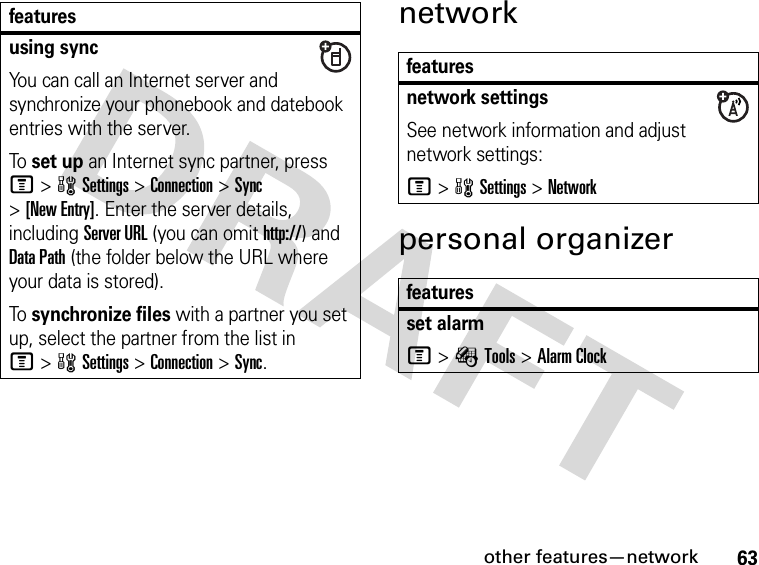 63other features—networknetworkpersonal organizerusing syncYou can call an Internet server and synchronize your phonebook and datebook entries with the server.To set up an Internet sync partner, press M&gt;wSettings &gt;Connection &gt;Sync &gt;[New Entry]. Enter the server details, including Server URL (you can omit http://) and Data Path (the folder below the URL where your data is stored).To synchronize files with a partner you set up, select the partner from the list in M&gt;wSettings &gt;Connection &gt;Sync.featuresfeaturesnetwork settingsSee network information and adjust network settings:M&gt;wSettings &gt;Networkfeaturesset alarmM&gt;ÉTools &gt;Alarm Clock